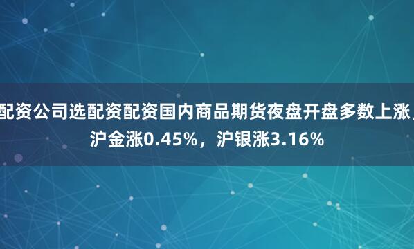 配资公司选配资配资国内商品期货夜盘开盘多数上涨，沪金涨0.45%，沪银涨3.16%