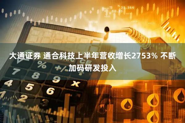 大通证券 通合科技上半年营收增长2753% 不断加码研发投入