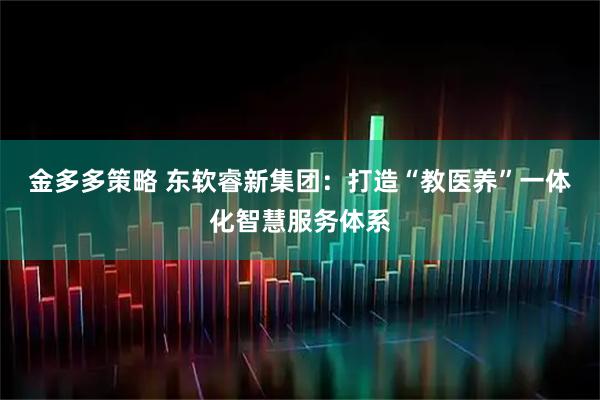 金多多策略 东软睿新集团:打造“教医养”一体化智慧服务体系