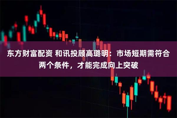 东方财富配资 和讯投顾高璐明：市场短期需符合两个条件，才能完成向上突破