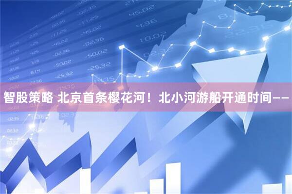 智股策略 北京首条樱花河!北小河游船开通时间——