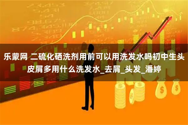 乐蒙网 二硫化硒洗剂用前可以用洗发水吗初中生头皮屑多用什么洗发水_去屑_头发_潘婷