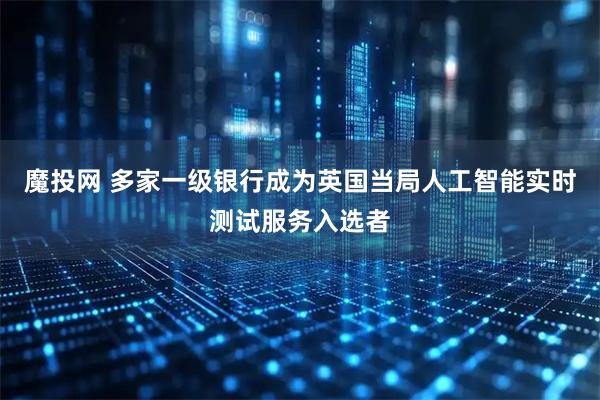 魔投网 多家一级银行成为英国当局人工智能实时测试服务入选者