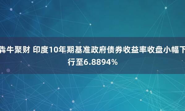 犇牛聚财 印度10年期基准政府债券收益率收盘小幅下行至6.8894%