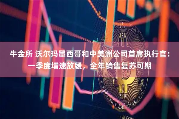 牛金所 沃尔玛墨西哥和中美洲公司首席执行官：一季度增速放缓，全年销售复苏可期
