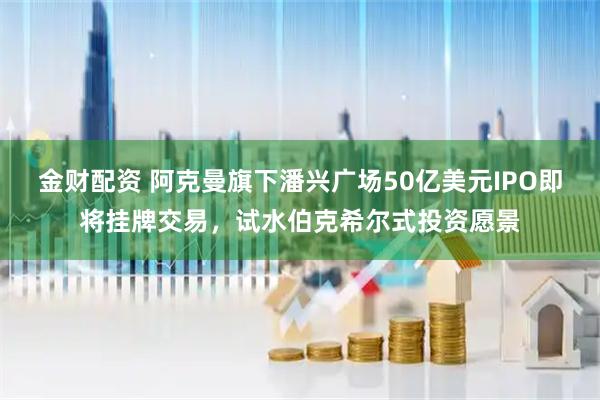 金财配资 阿克曼旗下潘兴广场50亿美元IPO即将挂牌交易，试水伯克希尔式投资愿景