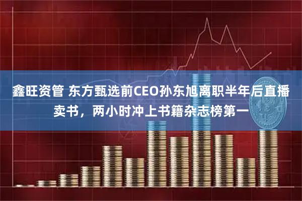 鑫旺资管 东方甄选前CEO孙东旭离职半年后直播卖书，两小时冲上书籍杂志榜第一