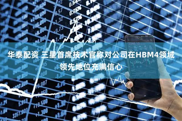 华泰配资 三星首席技术官称对公司在HBM4领域领先地位充满信心