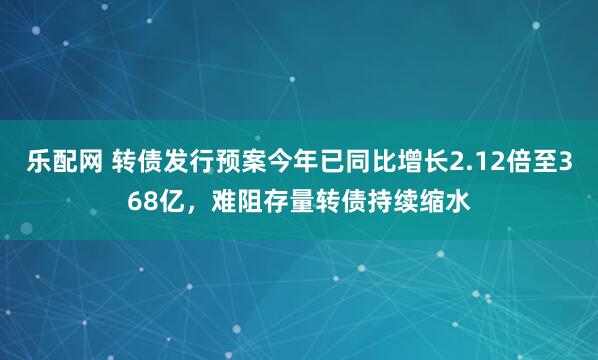 乐配网 转债发行预案今年已同比增长2.12倍至368亿，难阻存量转债持续缩水