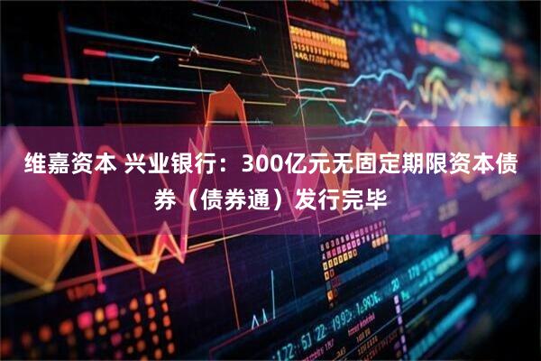 维嘉资本 兴业银行：300亿元无固定期限资本债券（债券通）发行完毕