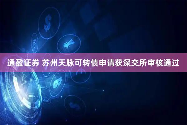 通盈证券 苏州天脉可转债申请获深交所审核通过