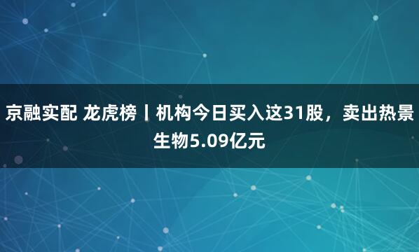 京融实配 龙虎榜丨机构今日买入这31股，卖出热景生物5.09亿元