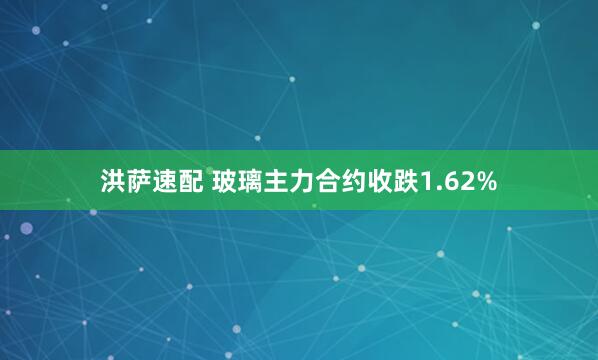 洪萨速配 玻璃主力合约收跌1.62%
